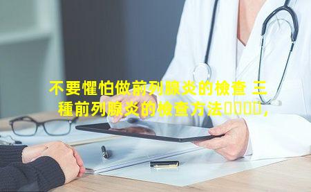 不要懼怕做前列腺炎的檢查 三種前列腺炎的檢查方法，